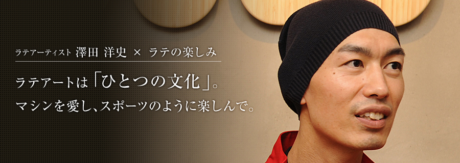 ラテアーティスト 澤田 洋史さん×ラテの楽しみ ラテアートは「ひとつの文化」。マシンを愛し、スポーツのように楽しんで