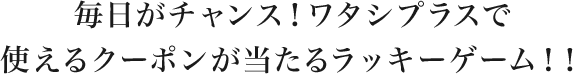 毎日がチャンス!ワタシプラスで使えるクーポンが当たるラッキーゲーム!!