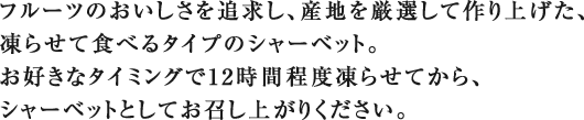 フルーツのおいしさを追求し、産地を厳選して作り上げた、凍らせて食べるタイプのシャーベット。お好きなタイミングで12時間程度凍らせてから、シャーベットとしてお召し上がりください。
