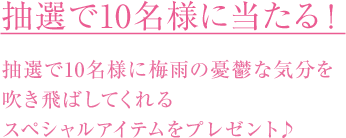 抽選で10名様に当たる! 抽選で10名様に梅雨の憂鬱な気分を 吹き飛ばしてくれる スペシャルアイテムをプレゼント♪
