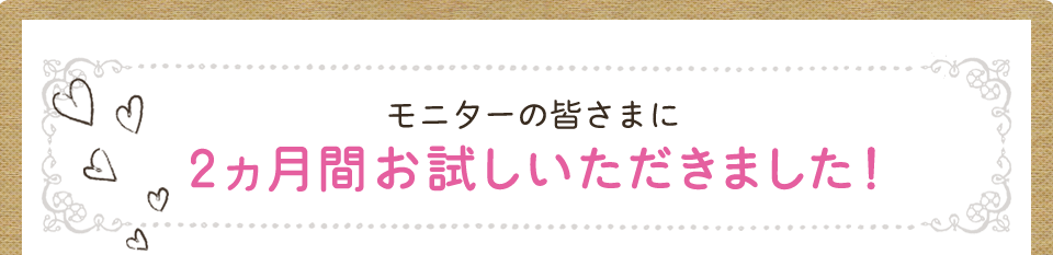 モニターの皆さまに2ヵ月間お試しいただきました!