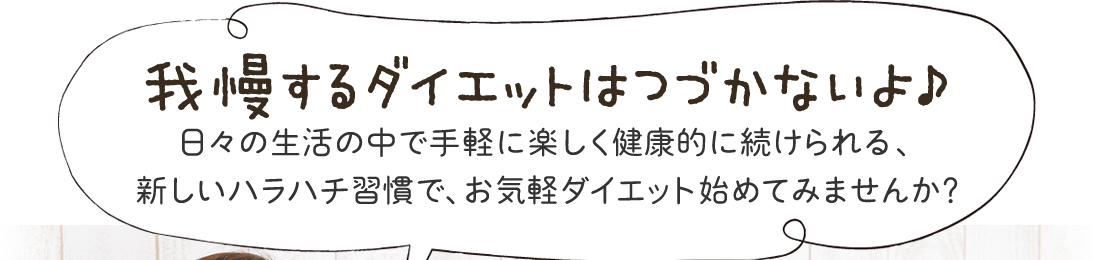 我慢すcるダイエットはつづかないよ♪日々の生活の中で手軽に楽しく健康的に続けられる、新しいハラハチ習慣で、お気軽ダイエット始めてみませんか?