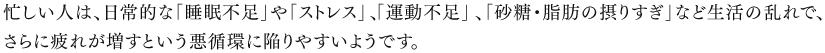 忙しい人は、日常的な「睡眠不足」や「ストレス」、「運動不足」、「砂糖・脂肪の摂りすぎ」など生活の乱れで、さらに疲れが増すという悪循環に陥りやすいようです。