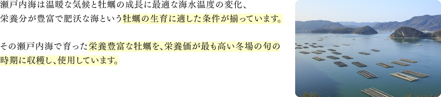瀬戸内海は温暖な気候と牡蠣の成長に最適な海水温度の変化、栄養分が豊富で肥沃な海という牡蠣の生育に適した条件が揃っています。その瀬戸内海で育った栄養豊富な牡蠣を、栄養価が最も高い冬場の旬の時期に収穫し、使用しています。