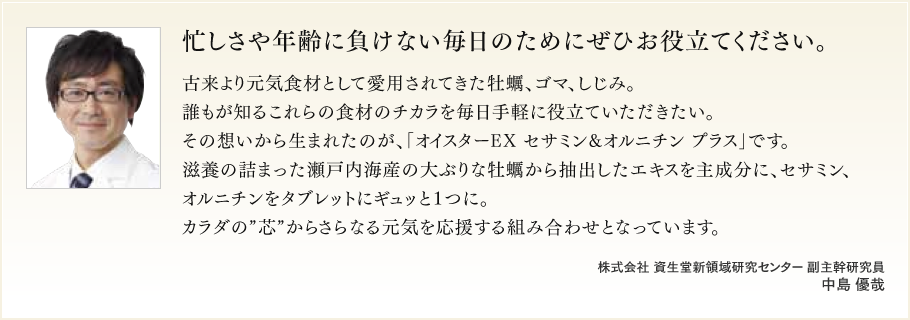 忙しさや年齢に負けない毎日のためにぜひお役立てください。古来より元気食材として愛用されてきた牡蠣、ゴマ、しじみ。誰もが知るこれらの食材のチカラを毎日手軽に役立ていただきたい。その想いから生まれたのが、「オイスターEX セサミン&オルニチン プラス」です。滋養の詰まった瀬戸内海産の大ぶりな牡蠣から抽出したエキスを主成分に、セサミン、オルニチンをタブレットにギュッと1つに。カラダの“芯”からさらなる元気を応援する組み合わせとなっています。株式会社 資生堂新領域研究センター 副主幹研究員 中島 優哉