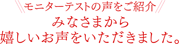 モニターテストの声をご紹介みなさまから嬉しいお声をいただきました。
