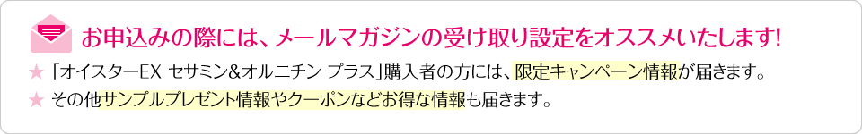 お申込みの際には、メールマガジンの受け取り設定をオススメいたします! ★「オイスターEX セサミン&オルニチン プラス」購入者の方には、限定キャンペーン情報が届きます。 ★その他サンプルプレゼント情報やクーポンなどお得な情報も届きます。