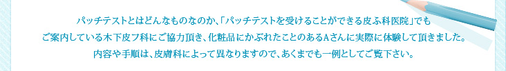 パッチテストとはどんなものなのか、「パッチテストを受けることができる皮ふ科医院」でもご案内している木下皮フ科にご協力頂き、化粧品にかぶれたことのあるAさんに実際に体験して頂きました。内容や手順は、皮膚科によって異なりますので、あくまでも一例としてご覧下さい。