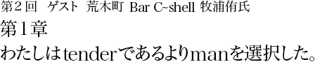 第2回 荒木町 Bar C~shell 牧浦侑氏 第1章 わたしはtenderであるよりmanを選択した。