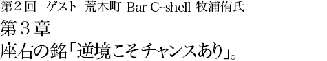 第2回 荒木町 Bar C-shell 牧浦侑氏 第3章 座右の銘「逆境こそチャンスあり」。