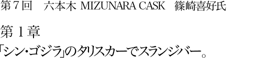 第7回 六本木 MIZUNARA CASK 篠崎喜好氏 第1章 「シン・ゴジラ」のタリスカーでスランジバー。