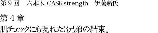 第9回 六本木 CASK strength 伊藤新氏 第4章 肌チェックにも現れた3兄弟の結束。