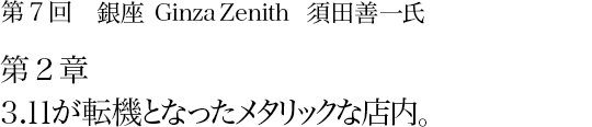 第7回 銀座 Ginza Zenith 須田善一氏 第2章 3.11が転機となったメタリックな店内。