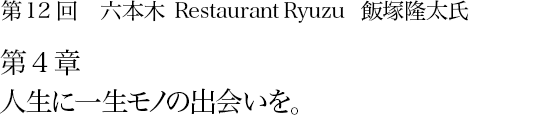 第12回 六本木 Restaurant Ryuzu 飯塚隆太氏 第4章 人生に一生モノの出会いを。