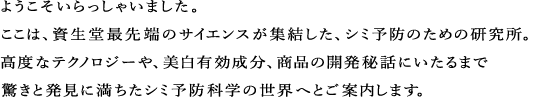 ようこそいらっしゃいました。ここは、資生堂最先端のサイエンスが集結した、シミ予防のための研究所。高度なテクノロジーや、美白有効成分について、商品の開発秘話にいたるまで驚きと発見に満ちたシミ予防科学の世界へとご案内します。