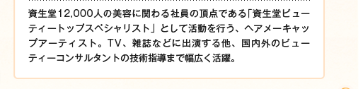 資生堂12,000人の美容に関わる社員の頂点である「資生堂ビューティートップスペシャリスト」として活動を行う、ヘアメーキャップアーティスト。TV、雑誌などに出演する他、国内外のビューティーコンサルタントの技術指導まで幅広く活躍。