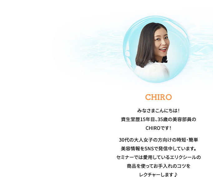 CHIRO  みなさまこんにちは！資生堂歴15年目、35歳の美容部員のCHIROです！30代の大人女子の方向けの時短・簡単美容情報をSNSで発信中しています。セミナーでは愛用しているエリクシールの商品を使ってお手入れのコツを
                レクチャーします♪