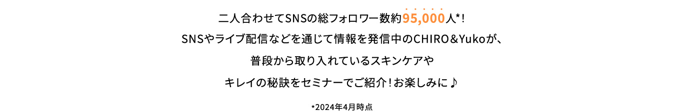 二人合わせてSNSの総フォロワー数約95,000人*！SNSやライブ配信などを通じて情報を発信中のCHIRO＆Yukoが、普段から取り入れているスキンケアやキレイの秘訣をセミナーでご紹介！お楽しみに♪*2024年4月時点