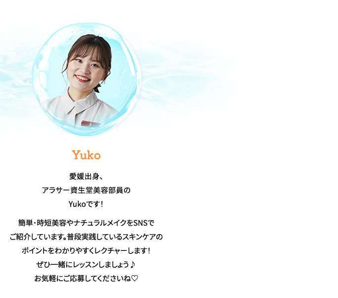 Yuko愛媛出身、アラサー資生堂美容部員のYukoです！簡単・時短美容やナチュラルメイクをSNSでご紹介しています。普段実践しているスキンケアのポイントをわかりやすくレクチャーします！ぜひ一緒にレッスンしましょう♪お気軽にご応募してくださいね♡