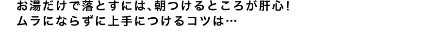 お湯だけで落とすには、朝つけるところが肝心！ムラにならずに上手につけるコツは…