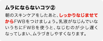 ムラにならないコツ②　朝のスキンケアをしたあと、しっかりなじませてからFWBをつけましょう。乳液がなじんでいないうちにFWBを使うと、なじむのが少し遅くなってしまい、ムラづきしやすくなります。