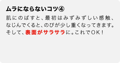 ムラにならないコツ④　肌にのばすと、最初はみずみずしい感触、なじんでくると、のびが少し重くなってきます。そして、表面がサラサラに。これでOK！