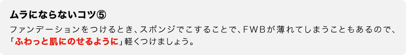 ムラにならないコツ⑤　ファンデーションをつけるとき、スポンジでこすることで、FWBが薄れてしまうこともあるので、「ふわっと肌にのせるように」軽くつけましょう。