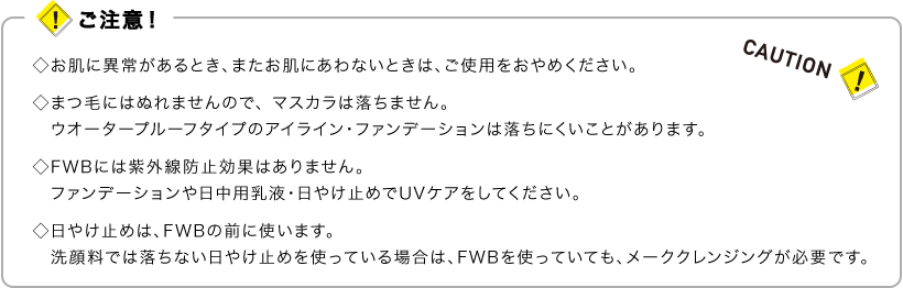 ご注意！　•お肌に異常があるとき、またお肌にあわないときは、ご使用をおやめください。　•まつ毛にはぬれませんので、マスカラは落ちません。ウオータープルーフタイプのアイライン・ファンデーションは落ちにくいことがあります。　•FWBには紫外線防止効果はありません。ファンデーションや日中用乳液・日やけ止めでUVケアをしてください。 •日やけ止めは、FWBの前に使います。洗顔料では落ちない日やけ止めを使っている場合は、FWBを使っていても、メーククレンジングが必要です。