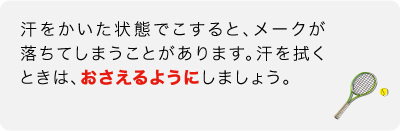 汗をかいた状態でこすると、メークが落ちてしまうことがあります。汗を拭くときは、おさえるようにしましょう。