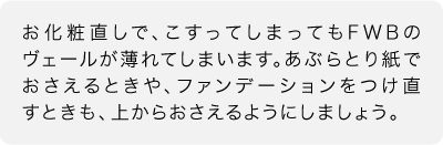 お化粧直しで、こすってしまってもFWBのヴェールが薄れてしまいます。あぶらとり紙でおさえるときや、ファンデーションをつけ直すときも、上からおさえるようにしましょう。