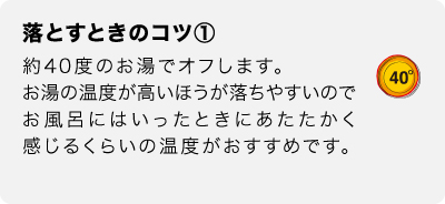 落とすときのコツ①　約40度のお湯でオフします。お湯の温度が高いほうが落ちやすいのでお風呂にはいったときにあたたかく感じるくらいの温度がおすすめです。