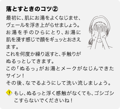 落とすときのコツ②　最初に、肌にお湯をよくなじませ、ヴェールを浮き上がらせましょう。お湯を手のひらにとり、お湯に肌を浸す感じで顔をギュッとおさえます。これを何度か繰り返すと、手触りがぬるっとしてきます。この「ぬるっ」がお湯とメークがなじんできたサイン！その後、なでるようにして洗い流しましょう。もし、ぬるっと浮く感触がなくても、ゴシゴシこすらないでくださいね！