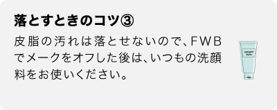 落とすときのコツ③　皮脂の汚れは落とせないので、FWBでメークをオフした後は、いつもの洗顔料をお使いください。