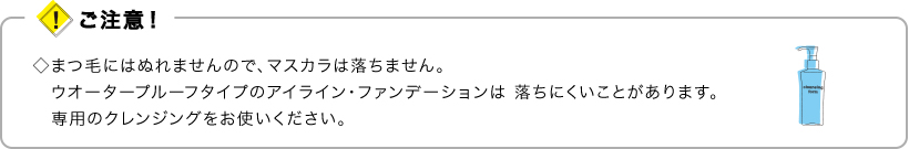 ご注意！　•まつ毛にはぬれませんので、マスカラは落ちません。ウオータープルーフタイプのアイライン・ファンデーションは 落ちにくいことがあります。専用のクレンジングをお使いください。