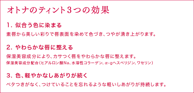 オトナのティント3つの効果 1. 似合う色に染まる 素唇から美しい彩りで唇表面を染めて色づき、つやが湧き上がります。 2. やわらかな唇に整える 保湿美容成分により、カサつく唇をやわらかな唇に整えます。 保湿美容成分配合（ヒアルロン酸Na、水溶性コラーゲン、α-gへスペリジン、ワセリン） 3. 色、軽やかなしあがりが続く ベタつきがなく、つけていることを忘れるような軽いしあがりが持続します。
