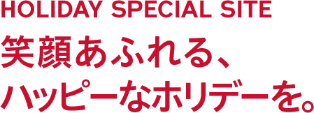 HOLIDAY SPECIAL SITE 笑顔あふれる、ハッピーなホリデーを。