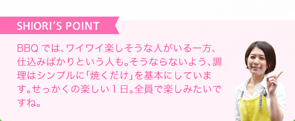 SHIORI'S POINT 調理はシンプルに「焼くだけ」を基本にせっかくの楽しい1日を全員で楽しみたいですね。