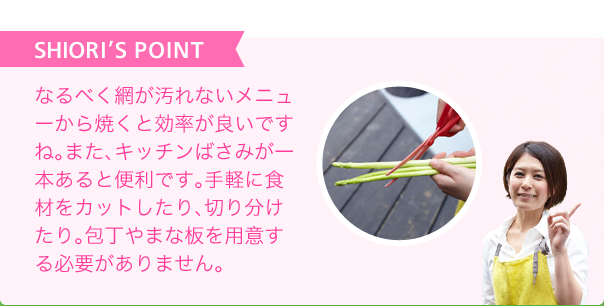 SHIORI'S POINT なるべく網が汚れないメニューから焼くと効率が良いですね。また、キッチンばさみが一本あると便利です。