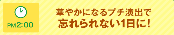 PM 2:00 華やかになるプチ演出で忘れられない1日に!