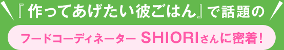 『作ってあげたい彼ごはん』で話題のフードコーディネーター SHIORIさんに密着!
