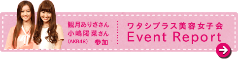 観月ありささん小嶋陽菜さん(AKB48)参加 ワタシプラス美容女子会Event Report
