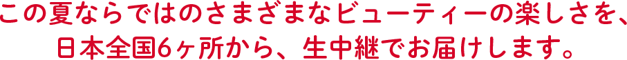 この夏ならではのさまざまなビューティーの楽しさを、日本全国6ヶ所から、生中継でお届けします。