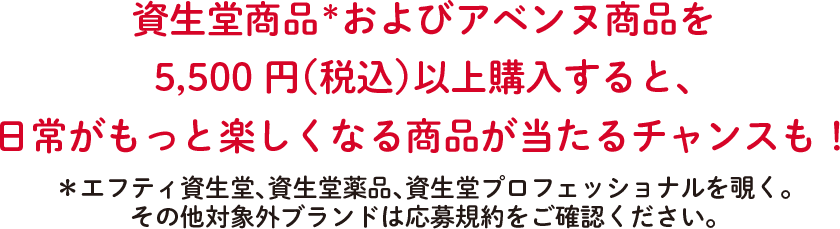 資生堂商品＊およびアベンヌ商品を5,500円（税込）以上購入すると、日常がもっと楽しくなる商品が当たるチャンスも！＊エフティ資生堂、資生堂薬品、資生堂プロフェッショナルを覗く。その他対象外ブランドは応募規約をご確認ください。