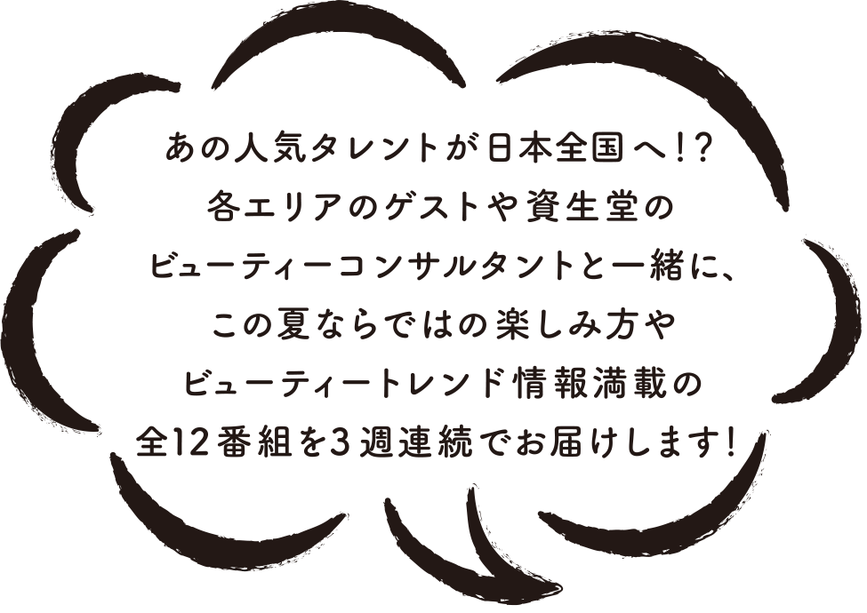 あの人気タレントが日本全国へ！？各エリアのゲストや資生堂のビューティーコンサルタントと一緒に、この夏ならではの楽しみ方やビューティートレンド情報満載の全12番組を3周連続でお届けします！