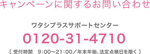 【キャンペーンに関するお問い合わせ】ワタシプラスサポートセンター：0120-31-4710