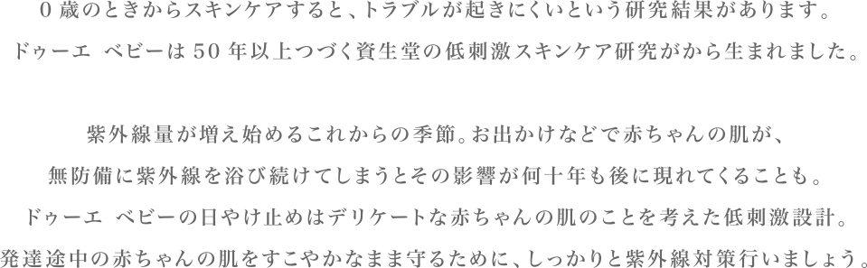 0歳のときからスキンケアすると、トラブルが起きにくいという研究結果があります。ドゥーエ ベビーは50年以上つづく資生堂の低刺激スキンケア研究がから生まれました。紫外線量が増え始めるこれからの季節。お出かけなどで赤ちゃんの肌が、無防備に紫外線を浴び続けてしまうとその影響が何十年も後に現れてくることも。ドゥーエ ベビーの日やけ止めはデリケートな赤ちゃんの肌のことを考えた低刺激設計。発達途中の赤ちゃんの肌をすこやかなまま守るために、しっかりと紫外線対策行いましょう。