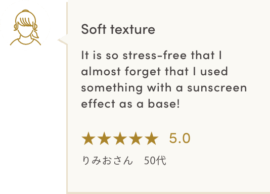 Soft texture It is so stress-free that I almost forget that I used something with a sunscreen effect as a base! ★★★★★5.0 りみおさん　50代