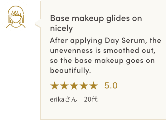 Base makeup glides on nicely After applying Day Serum, the unevenness is smoothed out, so the base makeup goes on beautifully. ★★★★★5.0 erikaさん　20代