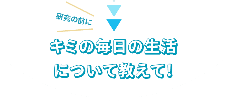 研究の前にキミの毎日の生活について教えて！