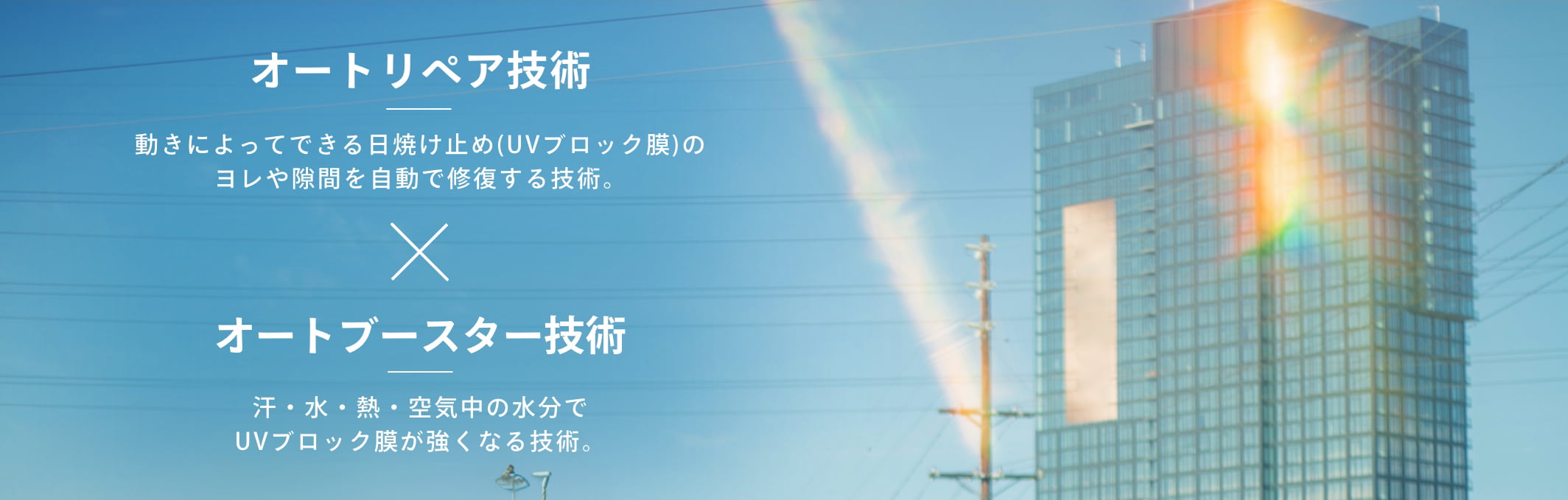 オートリペア技術　動きによってできる日焼け止め(UVブロック膜)のヨレや隙間を自動で修復する技術。　オートブースター技術　汗・水・熱・空気中の水分でUVブロック膜が強くなる技術。